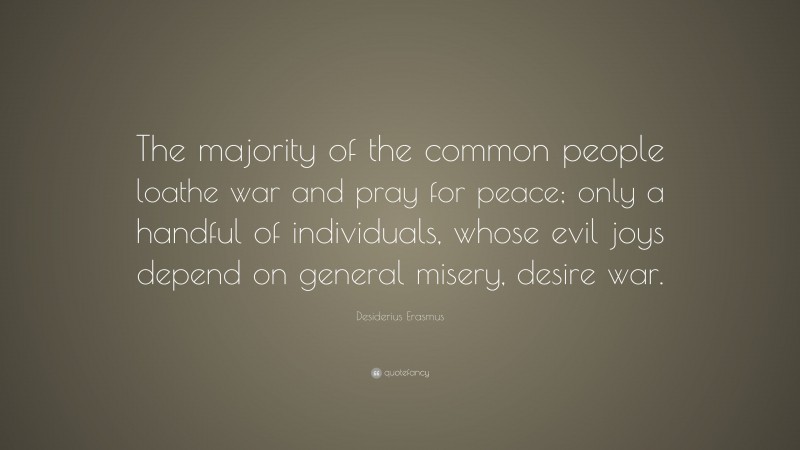 Desiderius Erasmus Quote: “The majority of the common people loathe war and pray for peace; only a handful of individuals, whose evil joys depend on general misery, desire war.”
