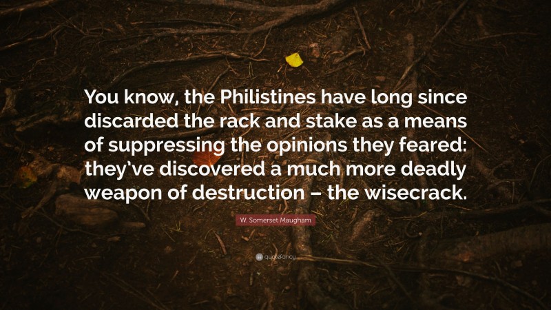 W. Somerset Maugham Quote: “You know, the Philistines have long since discarded the rack and stake as a means of suppressing the opinions they feared: they’ve discovered a much more deadly weapon of destruction – the wisecrack.”