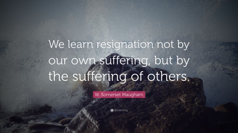 W. Somerset Maugham Quote: “We learn resignation not by our own suffering, but by the suffering of others.”