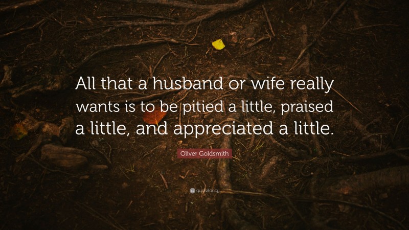 Oliver Goldsmith Quote: “All that a husband or wife really wants is to be pitied a little, praised a little, and appreciated a little.”