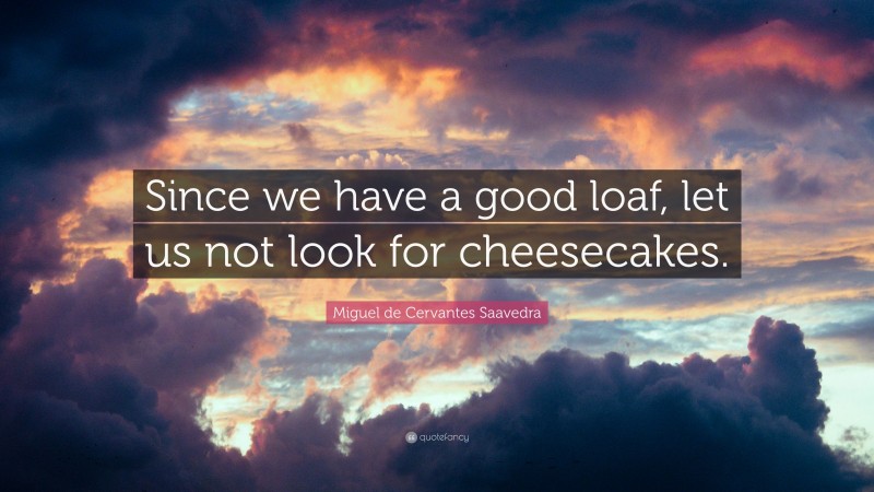 Miguel de Cervantes Saavedra Quote: “Since we have a good loaf, let us not look for cheesecakes.”