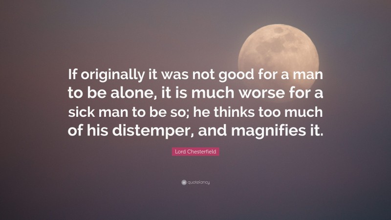 Lord Chesterfield Quote: “If originally it was not good for a man to be alone, it is much worse for a sick man to be so; he thinks too much of his distemper, and magnifies it.”