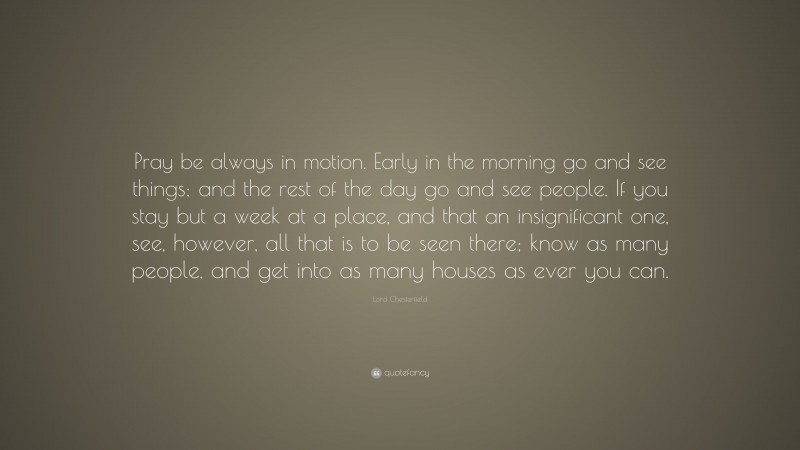 Lord Chesterfield Quote: “Pray be always in motion. Early in the morning go and see things; and the rest of the day go and see people. If you stay but a week at a place, and that an insignificant one, see, however, all that is to be seen there; know as many people, and get into as many houses as ever you can.”