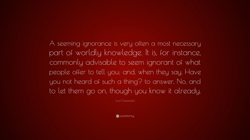 Lord Chesterfield Quote: “A seeming ignorance is very often a most necessary part of worldly knowledge. It is, for instance, commonly advisable to seem ignorant of what people offer to tell you; and, when they say, Have you not heard of such a thing? to answer, No, and to let them go on, though you know it already.”