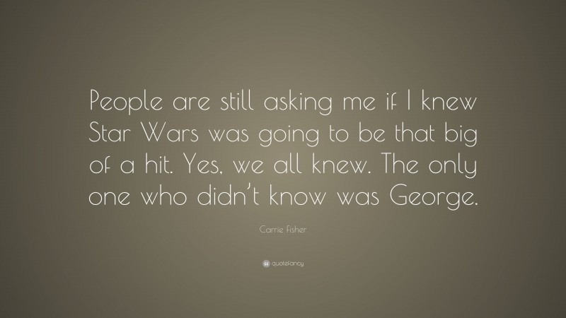 Carrie Fisher Quote: “People are still asking me if I knew Star Wars was going to be that big of a hit. Yes, we all knew. The only one who didn’t know was George.”