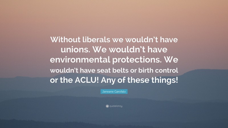 Janeane Garofalo Quote: “Without liberals we wouldn’t have unions. We wouldn’t have environmental protections. We wouldn’t have seat belts or birth control or the ACLU! Any of these things!”
