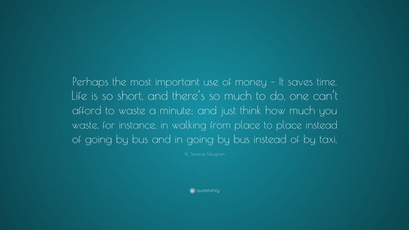 W. Somerset Maugham Quote: “Perhaps the most important use of money – It saves time. Life is so short, and there’s so much to do, one can’t afford to waste a minute; and just think how much you waste, for instance, in walking from place to place instead of going by bus and in going by bus instead of by taxi.”