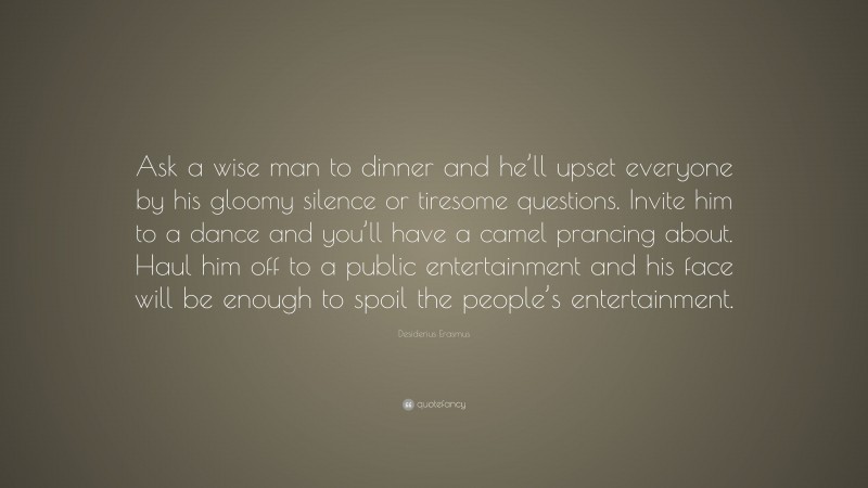 Desiderius Erasmus Quote: “Ask a wise man to dinner and he’ll upset everyone by his gloomy silence or tiresome questions. Invite him to a dance and you’ll have a camel prancing about. Haul him off to a public entertainment and his face will be enough to spoil the people’s entertainment.”