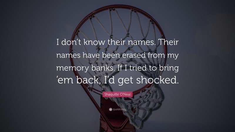 Shaquille O'Neal Quote: “I don’t know their names. Their names have been erased from my memory banks. If I tried to bring ’em back, I’d get shocked.”