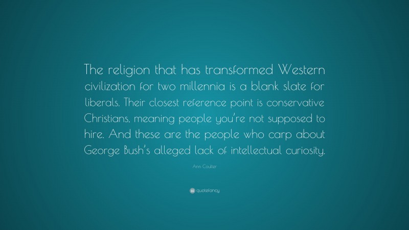 Ann Coulter Quote: “The religion that has transformed Western civilization for two millennia is a blank slate for liberals. Their closest reference point is conservative Christians, meaning people you’re not supposed to hire. And these are the people who carp about George Bush’s alleged lack of intellectual curiosity.”