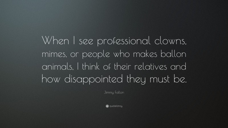 Jimmy Fallon Quote: “When I see professional clowns, mimes, or people who makes ballon animals, I think of their relatives and how disappointed they must be.”