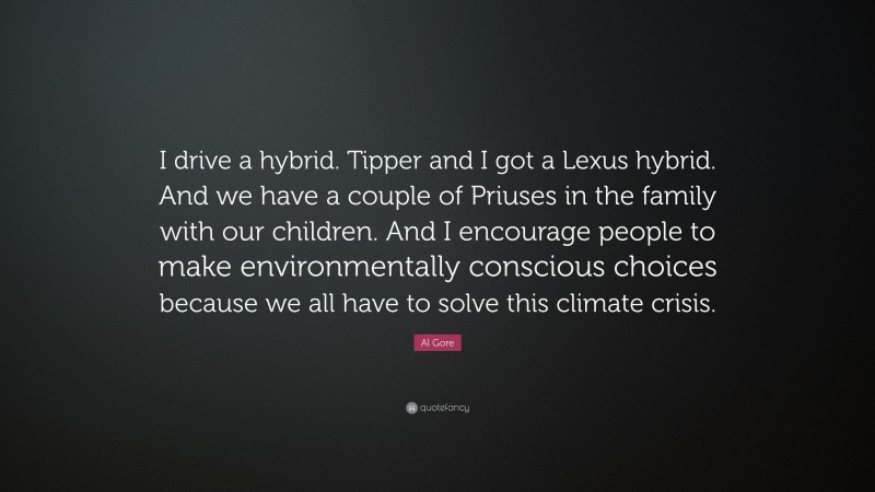 Al Gore Quote: “I drive a hybrid. Tipper and I got a Lexus hybrid. And we have a couple of Priuses in the family with our children. And I encourage people to make environmentally conscious choices because we all have to solve this climate crisis.”