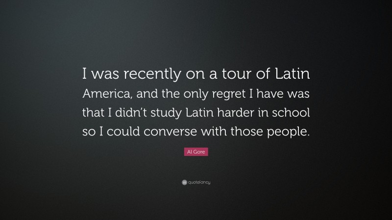 Al Gore Quote: “I was recently on a tour of Latin America, and the only regret I have was that I didn’t study Latin harder in school so I could converse with those people.”
