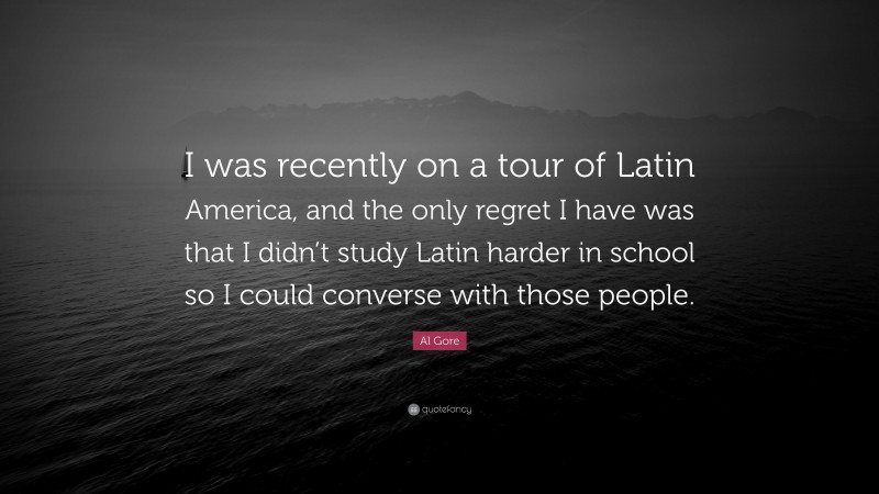 Al Gore Quote: “I was recently on a tour of Latin America, and the only regret I have was that I didn’t study Latin harder in school so I could converse with those people.”
