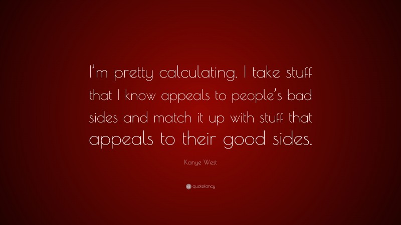 Kanye West Quote: “I’m pretty calculating. I take stuff that I know appeals to people’s bad sides and match it up with stuff that appeals to their good sides.”