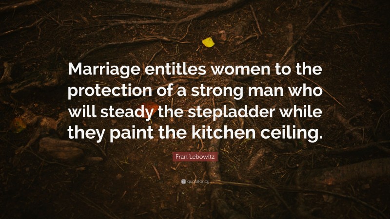 Fran Lebowitz Quote: “Marriage entitles women to the protection of a strong man who will steady the stepladder while they paint the kitchen ceiling.”