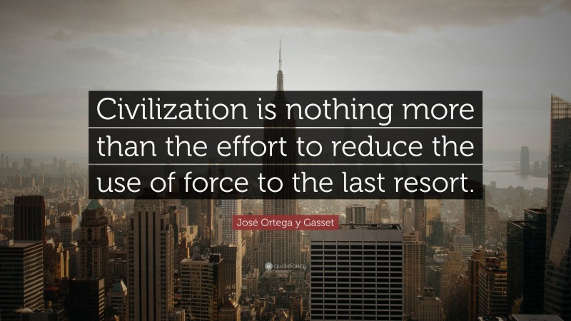 José Ortega y Gasset Quote: “Civilization is nothing more than the effort to reduce the use of force to the last resort.”