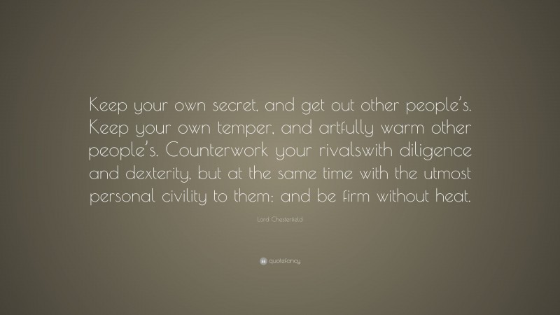 Lord Chesterfield Quote: “Keep your own secret, and get out other people’s. Keep your own temper, and artfully warm other people’s. Counterwork your rivalswith diligence and dexterity, but at the same time with the utmost personal civility to them: and be firm without heat.”