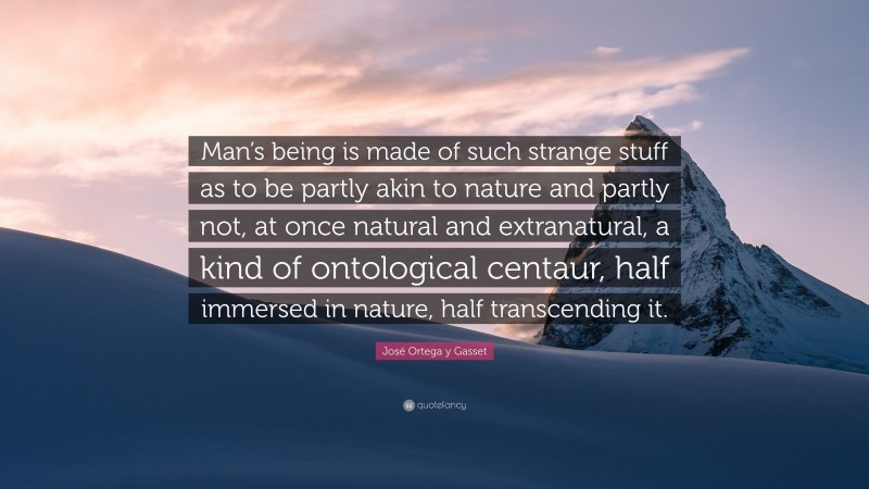 José Ortega y Gasset Quote: “Man’s being is made of such strange stuff as to be partly akin to nature and partly not, at once natural and extranatural, a kind of ontological centaur, half immersed in nature, half transcending it.”