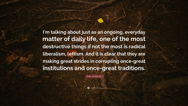 Rush Limbaugh Quote: “I’m talking about just as an ongoing, everyday matter of daily life, one of the most destructive things if not the most is radical liberalism, leftism. And it is clear that they are making great strides in corrupting once-great institutions and once-great traditions.”