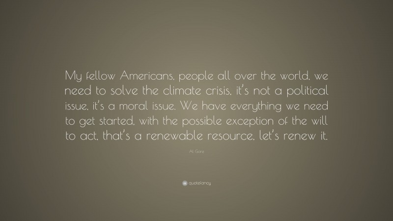 Al Gore Quote: “My fellow Americans, people all over the world, we need to solve the climate crisis, it’s not a political issue, it’s a moral issue. We have everything we need to get started, with the possible exception of the will to act, that’s a renewable resource, let’s renew it.”