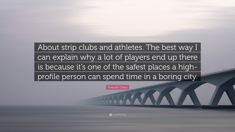 Shaquille O'Neal Quote: “About strip clubs and athletes. The best way I can explain why a lot of players end up there is because it’s one of the safest places a high-profile person can spend time in a boring city.”