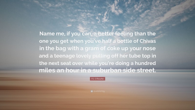 P.J. O'Rourke Quote: “Name me, if you can, a better feeling than the one you get when you’ve half a bottle of Chivas in the bag with a gram of coke up your nose and a teenage lovely pulling off her tube top in the next seat over while you’re doing a hundred miles an hour in a suburban side street.”