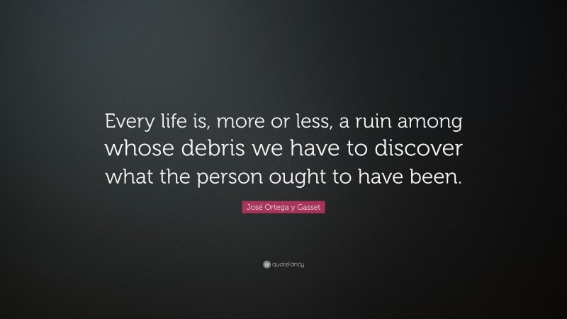 José Ortega y Gasset Quote: “Every life is, more or less, a ruin among whose debris we have to discover what the person ought to have been.”
