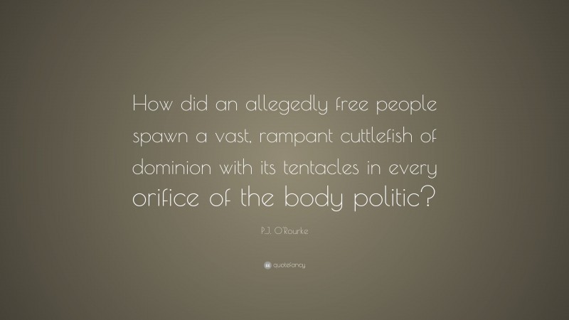P.J. O'Rourke Quote: “How did an allegedly free people spawn a vast, rampant cuttlefish of dominion with its tentacles in every orifice of the body politic?”