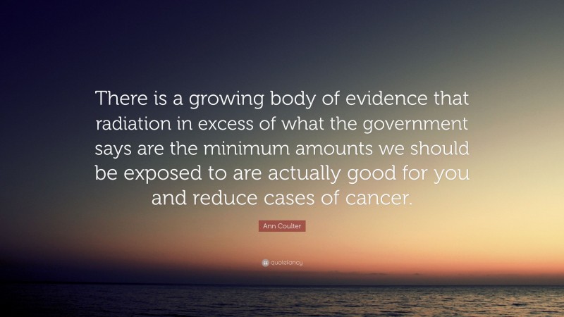 Ann Coulter Quote: “There is a growing body of evidence that radiation in excess of what the government says are the minimum amounts we should be exposed to are actually good for you and reduce cases of cancer.”