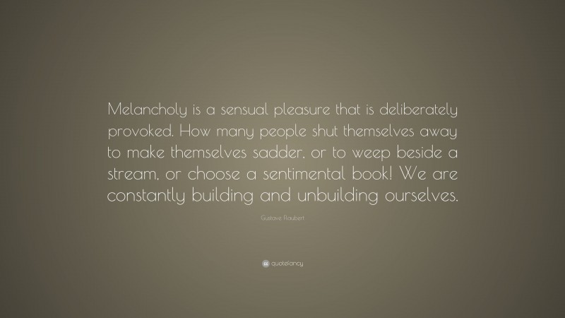 Gustave Flaubert Quote: “Melancholy is a sensual pleasure that is deliberately provoked. How many people shut themselves away to make themselves sadder, or to weep beside a stream, or choose a sentimental book! We are constantly building and unbuilding ourselves.”
