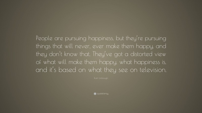 Rush Limbaugh Quote: “People are pursuing happiness, but they’re pursuing things that will never, ever make them happy, and they don’t know that. They’ve got a distorted view of what will make them happy, what happiness is, and it’s based on what they see on television.”