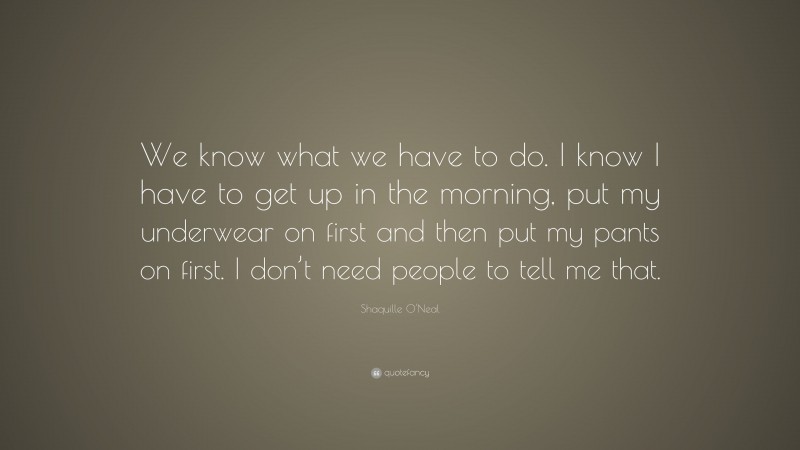 Shaquille O'Neal Quote: “We know what we have to do. I know I have to get up in the morning, put my underwear on first and then put my pants on first. I don’t need people to tell me that.”