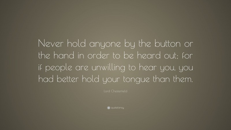 Lord Chesterfield Quote: “Never hold anyone by the button or the hand in order to be heard out; for if people are unwilling to hear you, you had better hold your tongue than them.”