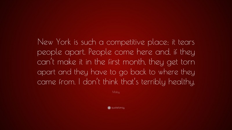 Moby Quote: “New York is such a competitive place; it tears people apart. People come here and, if they can’t make it in the first month, they get torn apart and they have to go back to where they came from. I don’t think that’s terribly healthy.”