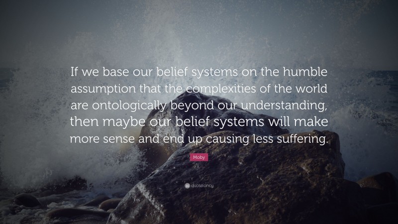 Moby Quote: “If we base our belief systems on the humble assumption that the complexities of the world are ontologically beyond our understanding, then maybe our belief systems will make more sense and end up causing less suffering.”