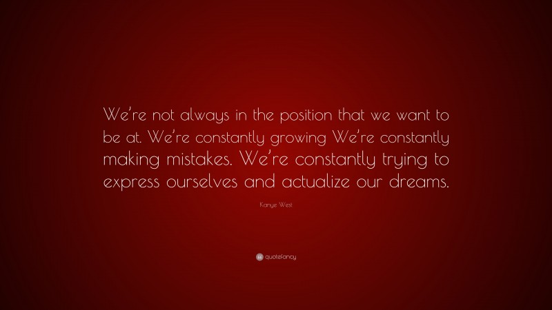 Kanye West Quote: “We’re not always in the position that we want to be at. We’re constantly growing We’re constantly making mistakes. We’re constantly trying to express ourselves and actualize our dreams.”