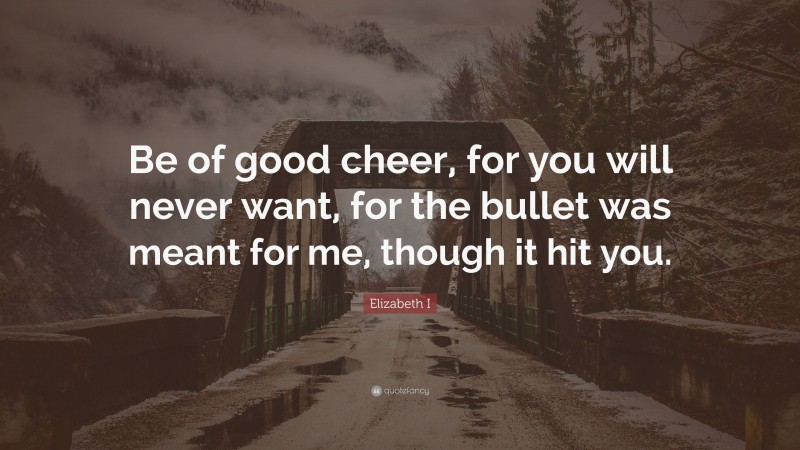 Elizabeth I Quote: “Be of good cheer, for you will never want, for the bullet was meant for me, though it hit you.”