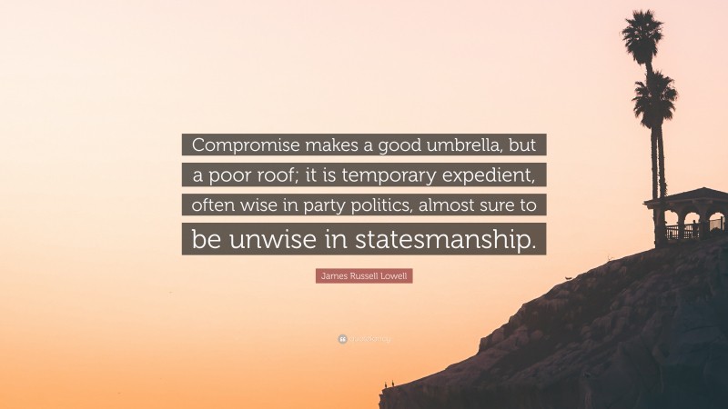 James Russell Lowell Quote: “Compromise makes a good umbrella, but a poor roof; it is temporary expedient, often wise in party politics, almost sure to be unwise in statesmanship.”