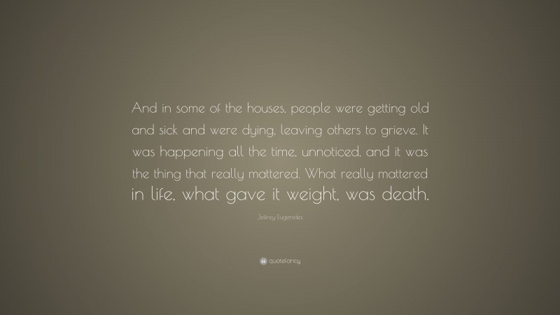 Jeffrey Eugenides Quote: “And in some of the houses, people were getting old and sick and were dying, leaving others to grieve. It was happening all the time, unnoticed, and it was the thing that really mattered. What really mattered in life, what gave it weight, was death.”