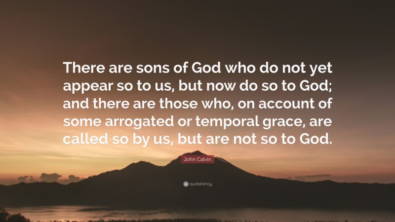 John Calvin Quote: “There are sons of God who do not yet appear so to us, but now do so to God; and there are those who, on account of some arrogated or temporal grace, are called so by us, but are not so to God.”