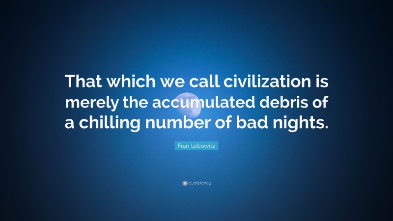 Fran Lebowitz Quote: “That which we call civilization is merely the accumulated debris of a chilling number of bad nights.”