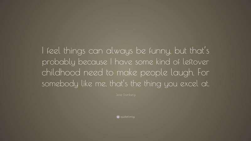 Jesse Eisenberg Quote: “I feel things can always be funny, but that’s probably because I have some kind of leftover childhood need to make people laugh. For somebody like me, that’s the thing you excel at.”