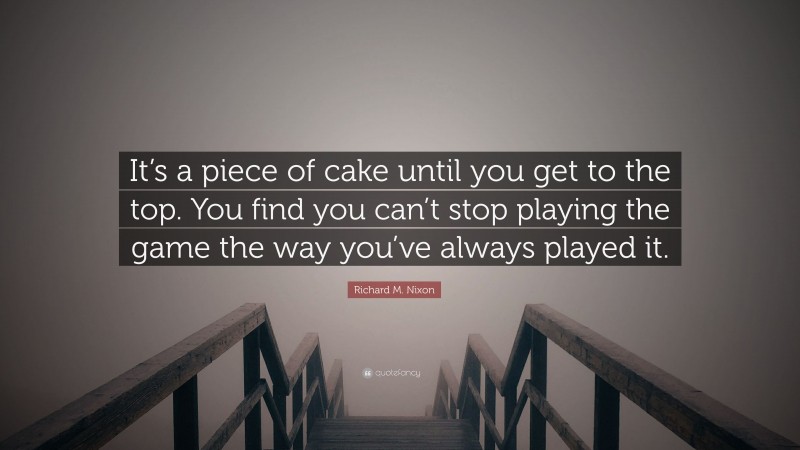 Richard M. Nixon Quote: “It’s a piece of cake until you get to the top. You find you can’t stop playing the game the way you’ve always played it.”