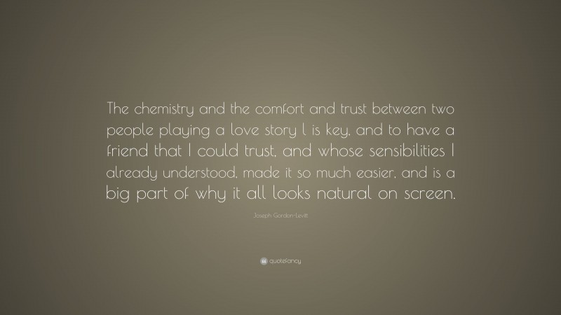 Joseph Gordon-Levitt Quote: “The chemistry and the comfort and trust between two people playing a love story l is key, and to have a friend that I could trust, and whose sensibilities I already understood, made it so much easier, and is a big part of why it all looks natural on screen.”