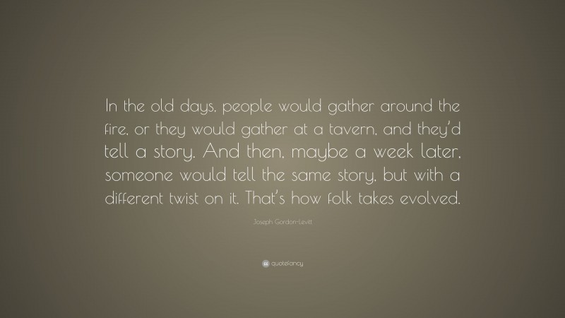 Joseph Gordon-Levitt Quote: “In the old days, people would gather around the fire, or they would gather at a tavern, and they’d tell a story. And then, maybe a week later, someone would tell the same story, but with a different twist on it. That’s how folk takes evolved.”