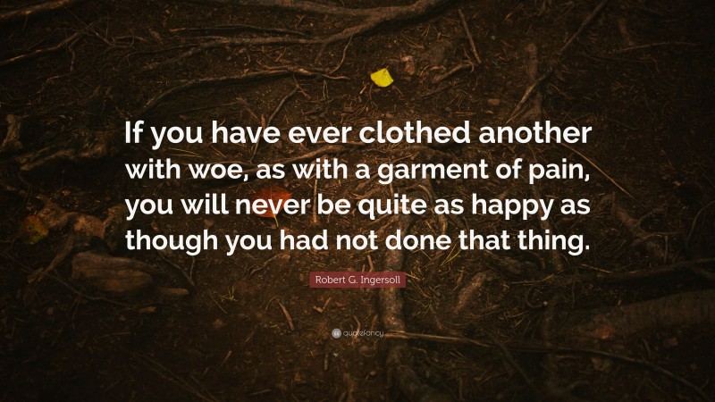 Robert G. Ingersoll Quote: “If you have ever clothed another with woe, as with a garment of pain, you will never be quite as happy as though you had not done that thing.”