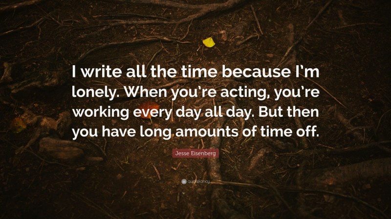 Jesse Eisenberg Quote: “I write all the time because I’m lonely. When you’re acting, you’re working every day all day. But then you have long amounts of time off.”