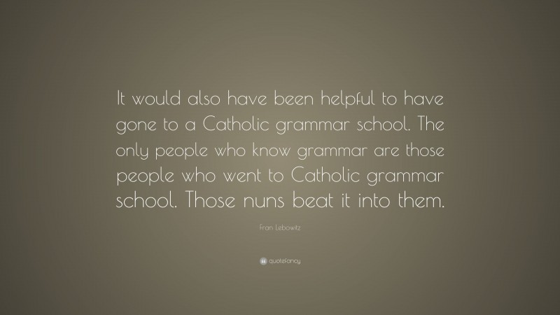 Fran Lebowitz Quote: “It would also have been helpful to have gone to a Catholic grammar school. The only people who know grammar are those people who went to Catholic grammar school. Those nuns beat it into them.”