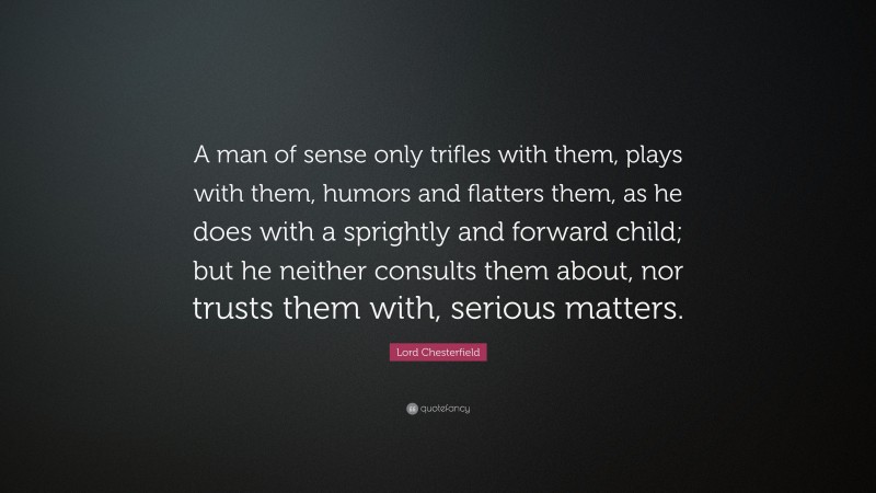 Lord Chesterfield Quote: “A man of sense only trifles with them, plays with them, humors and flatters them, as he does with a sprightly and forward child; but he neither consults them about, nor trusts them with, serious matters.”